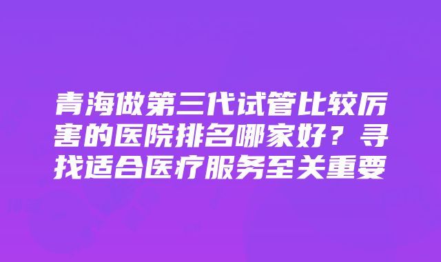 青海做第三代试管比较厉害的医院排名哪家好？寻找适合医疗服务至关重要