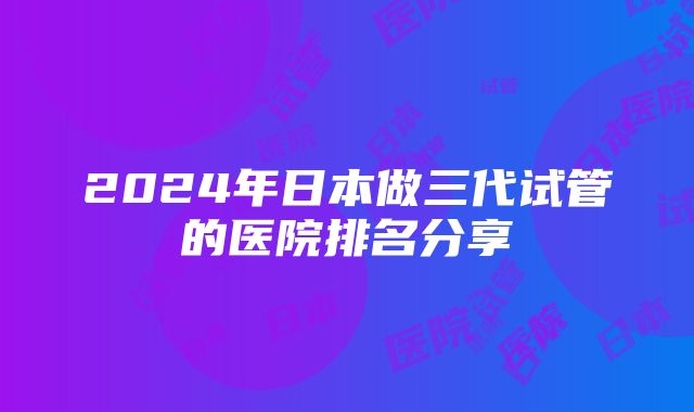 2024年日本做三代试管的医院排名分享