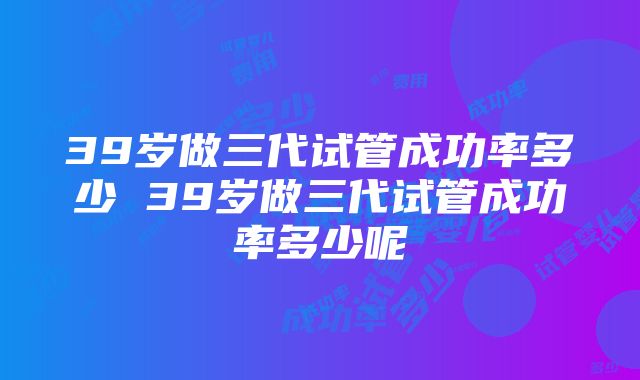 39岁做三代试管成功率多少 39岁做三代试管成功率多少呢