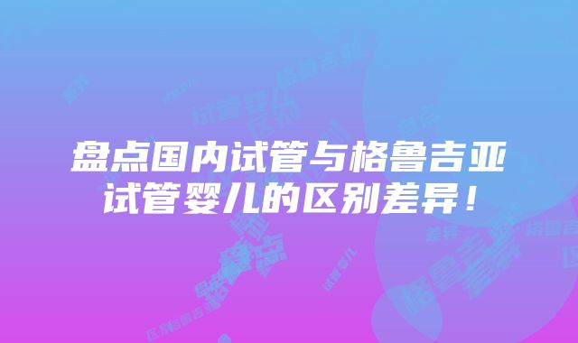 盘点国内试管与格鲁吉亚试管婴儿的区别差异！