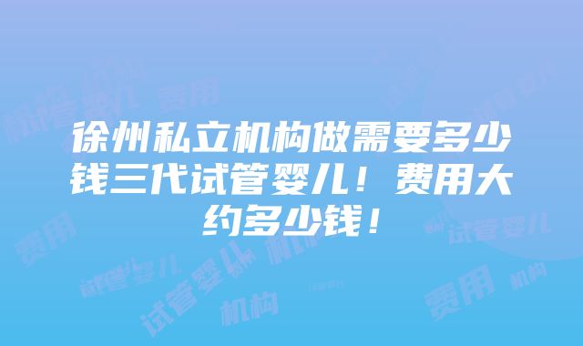 徐州私立机构做需要多少钱三代试管婴儿！费用大约多少钱！