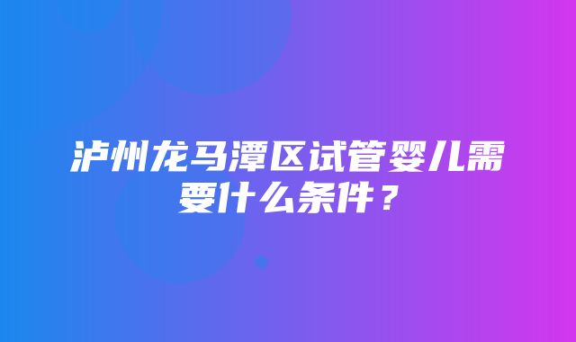 泸州龙马潭区试管婴儿需要什么条件？