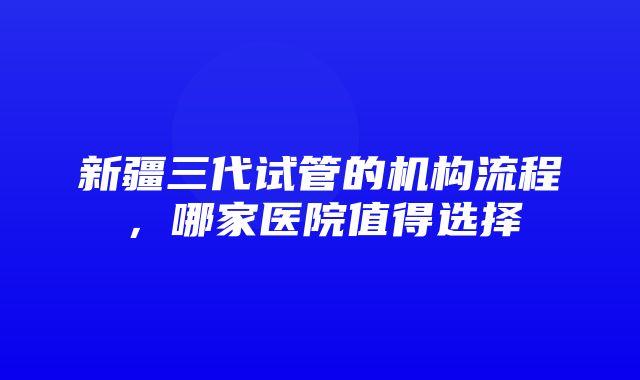 新疆三代试管的机构流程，哪家医院值得选择