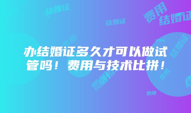 办结婚证多久才可以做试管吗！费用与技术比拼！