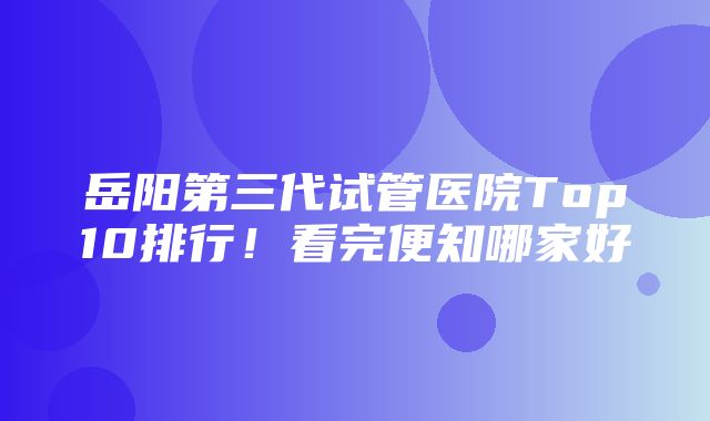 岳阳第三代试管医院Top10排行！看完便知哪家好