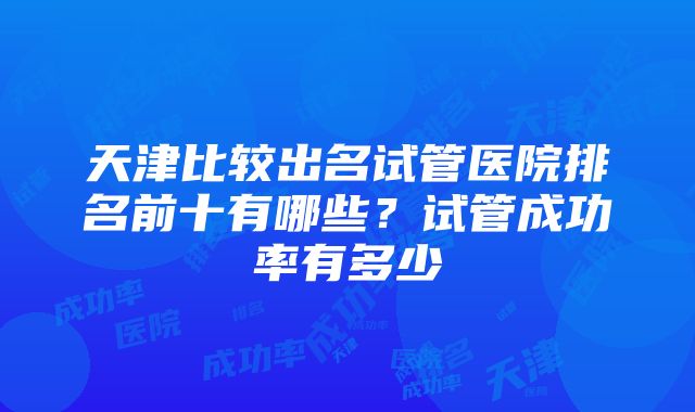 天津比较出名试管医院排名前十有哪些？试管成功率有多少