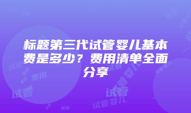 标题第三代试管婴儿基本费是多少？费用清单全面分享