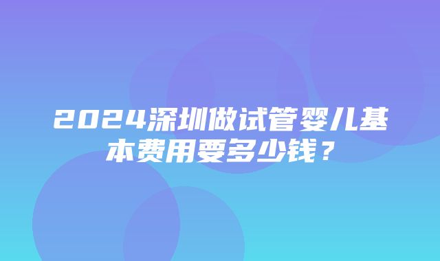 2024深圳做试管婴儿基本费用要多少钱？