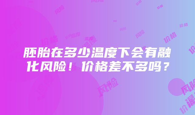 胚胎在多少温度下会有融化风险！价格差不多吗？