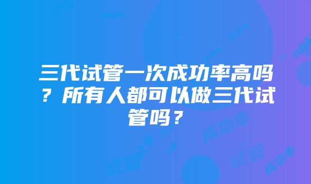 三代试管一次成功率高吗？所有人都可以做三代试管吗？