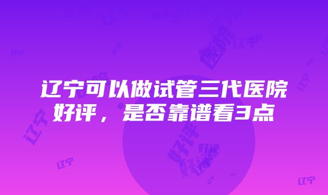 辽宁可以做试管三代医院好评，是否靠谱看3点