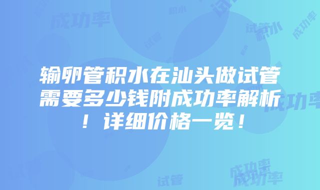 输卵管积水在汕头做试管需要多少钱附成功率解析！详细价格一览！