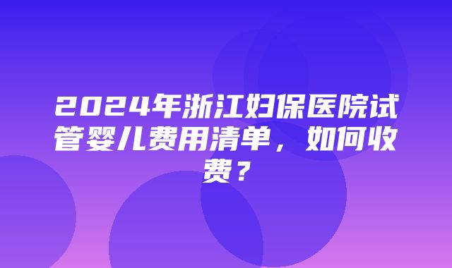 2024年浙江妇保医院试管婴儿费用清单，如何收费？