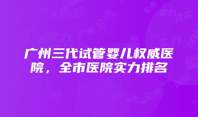 广州三代试管婴儿权威医院，全市医院实力排名