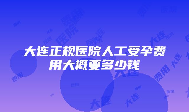 大连正规医院人工受孕费用大概要多少钱