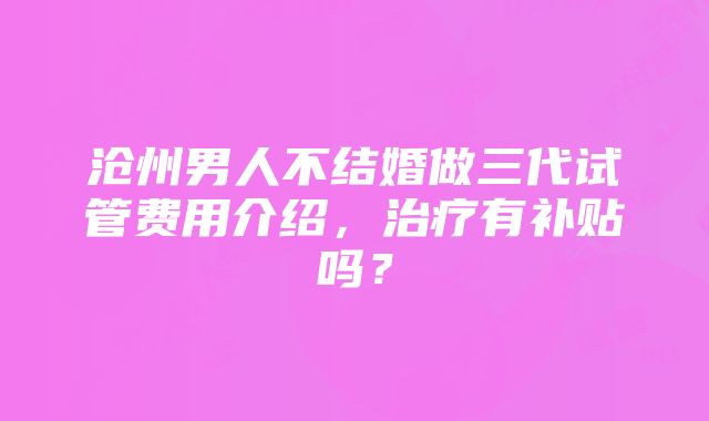 沧州男人不结婚做三代试管费用介绍，治疗有补贴吗？