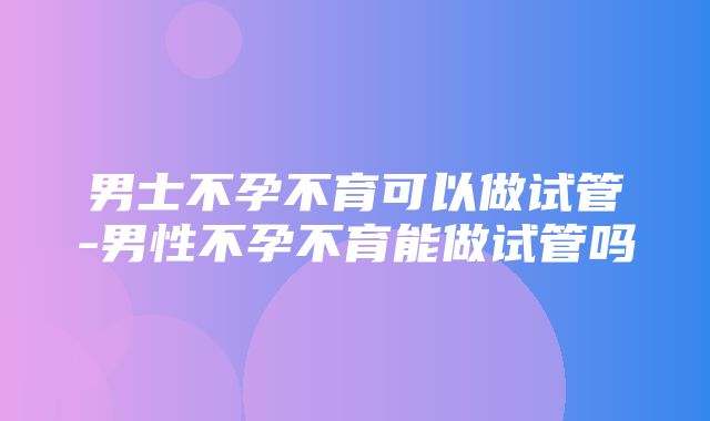 男士不孕不育可以做试管-男性不孕不育能做试管吗