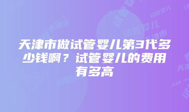 天津市做试管婴儿第3代多少钱啊？试管婴儿的费用有多高