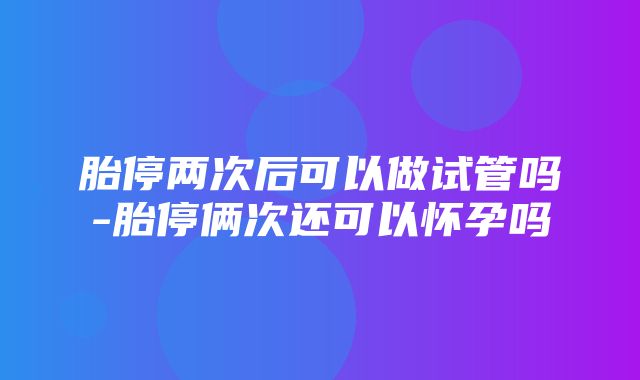 胎停两次后可以做试管吗-胎停俩次还可以怀孕吗