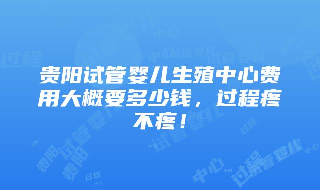 贵阳试管婴儿生殖中心费用大概要多少钱，过程疼不疼！