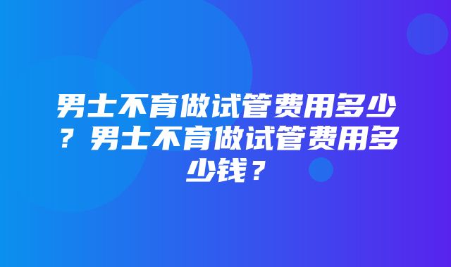 男士不育做试管费用多少？男士不育做试管费用多少钱？