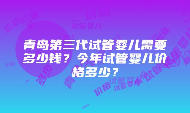 青岛第三代试管婴儿需要多少钱？今年试管婴儿价格多少？