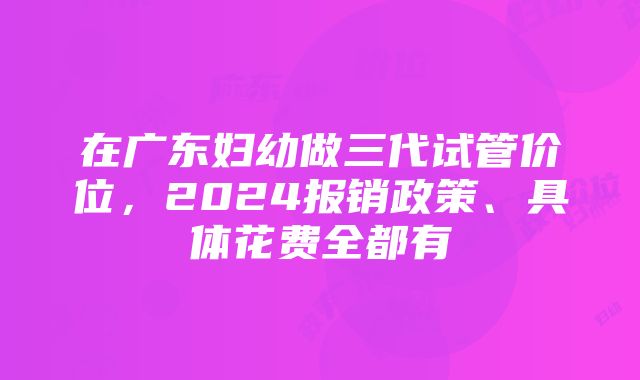 在广东妇幼做三代试管价位，2024报销政策、具体花费全都有