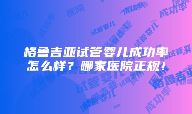 格鲁吉亚试管婴儿成功率怎么样？哪家医院正规！