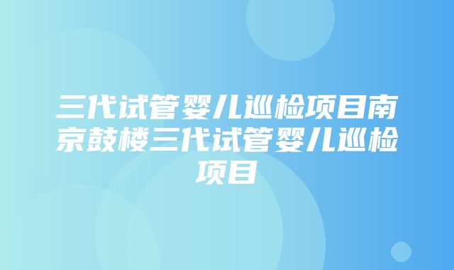 三代试管婴儿巡检项目南京鼓楼三代试管婴儿巡检项目