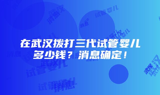 在武汉拨打三代试管婴儿多少钱？消息确定！