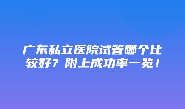 广东私立医院试管哪个比较好？附上成功率一览！