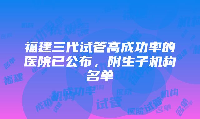 福建三代试管高成功率的医院已公布，附生子机构名单