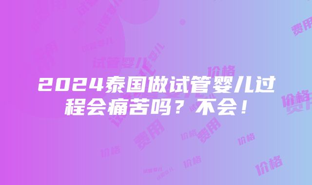 2024泰国做试管婴儿过程会痛苦吗？不会！