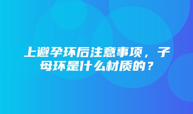 上避孕环后注意事项，子母环是什么材质的？