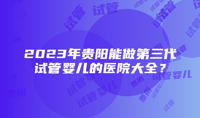 2023年贵阳能做第三代试管婴儿的医院大全？