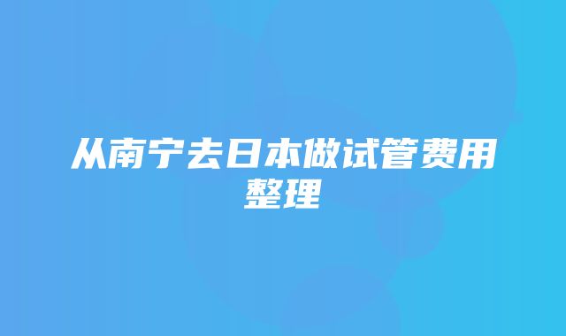 从南宁去日本做试管费用整理