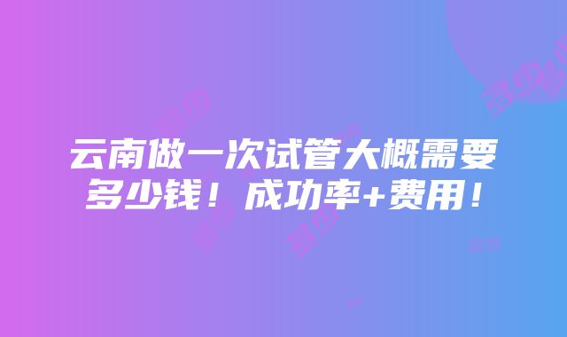 云南做一次试管大概需要多少钱！成功率+费用！