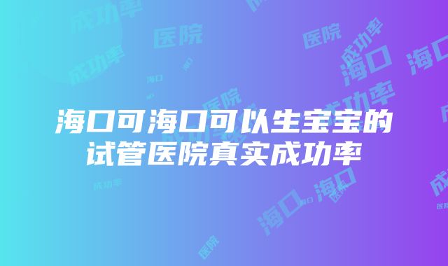 海口可海口可以生宝宝的试管医院真实成功率