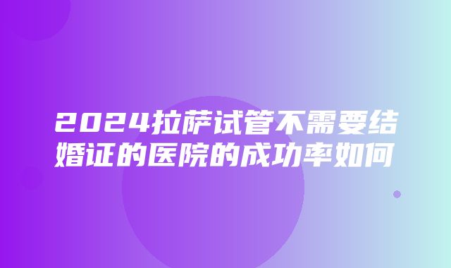 2024拉萨试管不需要结婚证的医院的成功率如何