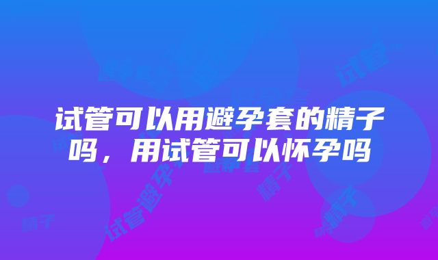 试管可以用避孕套的精子吗，用试管可以怀孕吗