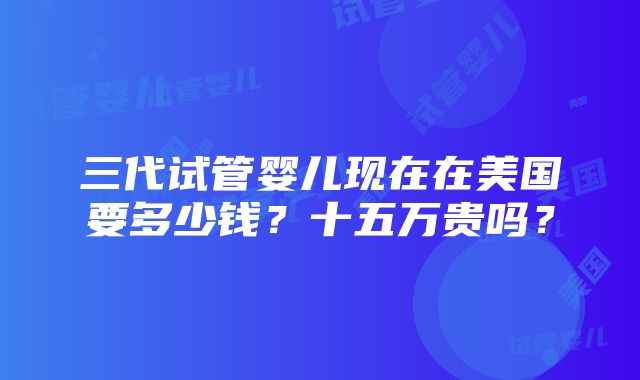 三代试管婴儿现在在美国要多少钱？十五万贵吗？