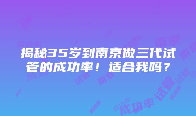 揭秘35岁到南京做三代试管的成功率！适合我吗？