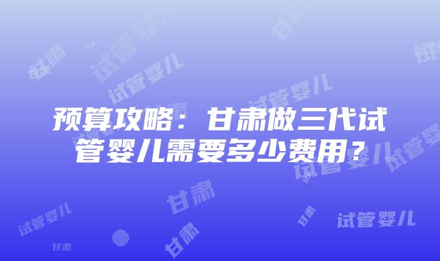 预算攻略：甘肃做三代试管婴儿需要多少费用？