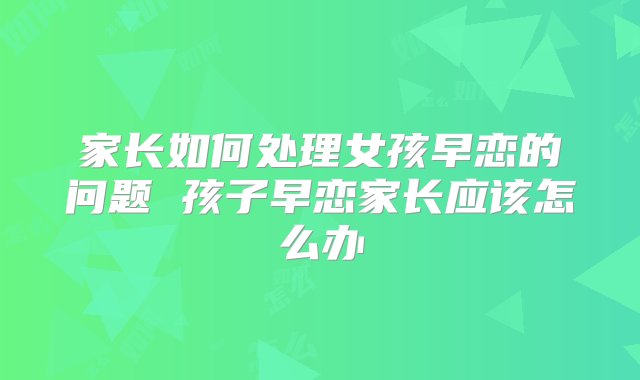 家长如何处理女孩早恋的问题 孩子早恋家长应该怎么办