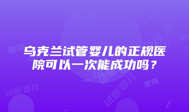 乌克兰试管婴儿的正规医院可以一次能成功吗？