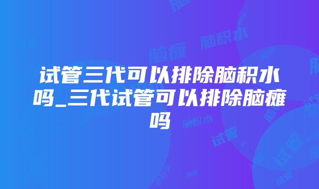 试管三代可以排除脑积水吗_三代试管可以排除脑瘫吗