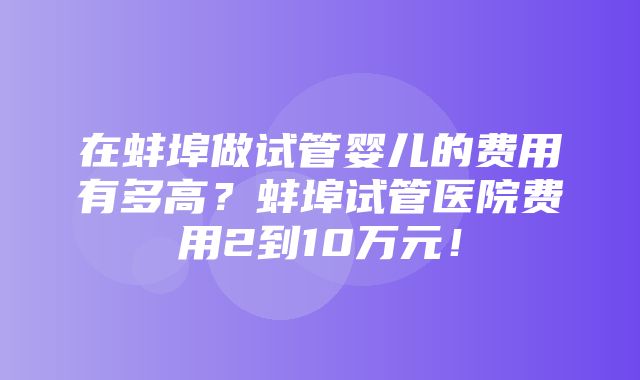 在蚌埠做试管婴儿的费用有多高？蚌埠试管医院费用2到10万元！