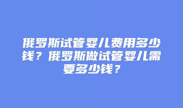 俄罗斯试管婴儿费用多少钱？俄罗斯做试管婴儿需要多少钱？