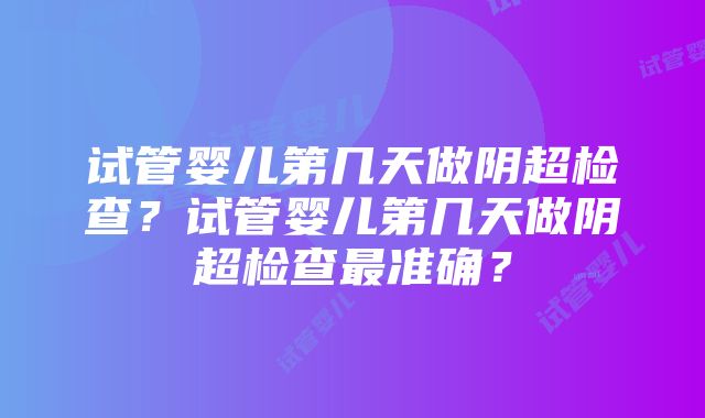 试管婴儿第几天做阴超检查？试管婴儿第几天做阴超检查最准确？