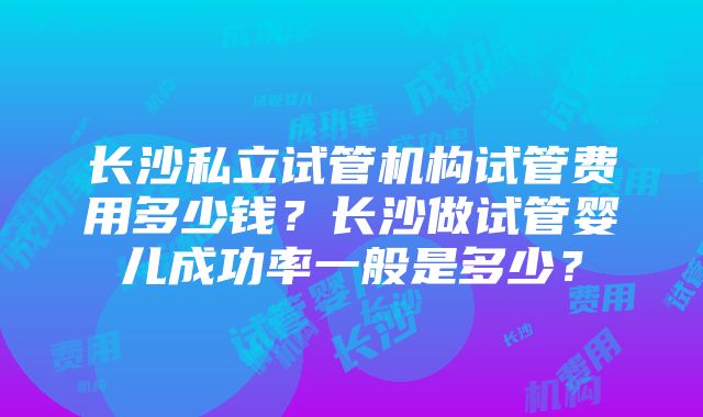 长沙私立试管机构试管费用多少钱？长沙做试管婴儿成功率一般是多少？